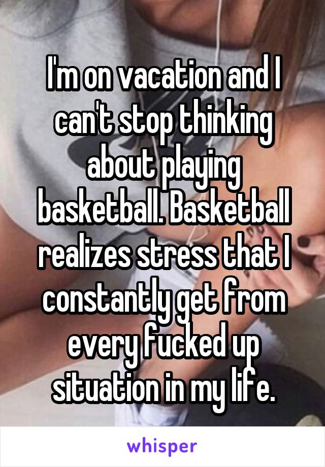 I'm on vacation and I can't stop thinking about playing basketball. Basketball realizes stress that I constantly get from every fucked up situation in my life.