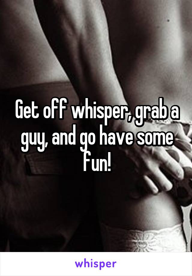 Get off whisper, grab a guy, and go have some fun!