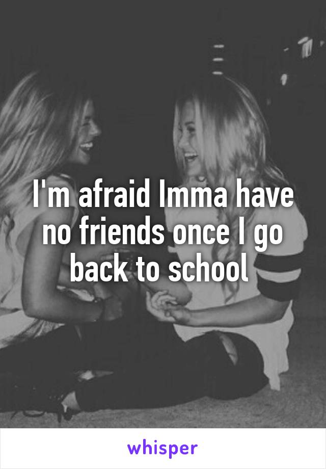 I'm afraid Imma have no friends once I go back to school 