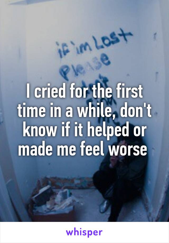 I cried for the first time in a while, don't know if it helped or made me feel worse 