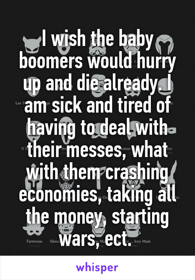 I wish the baby boomers would hurry up and die already. I am sick and tired of having to deal with their messes, what with them crashing economies, taking all the money, starting wars, ect. 