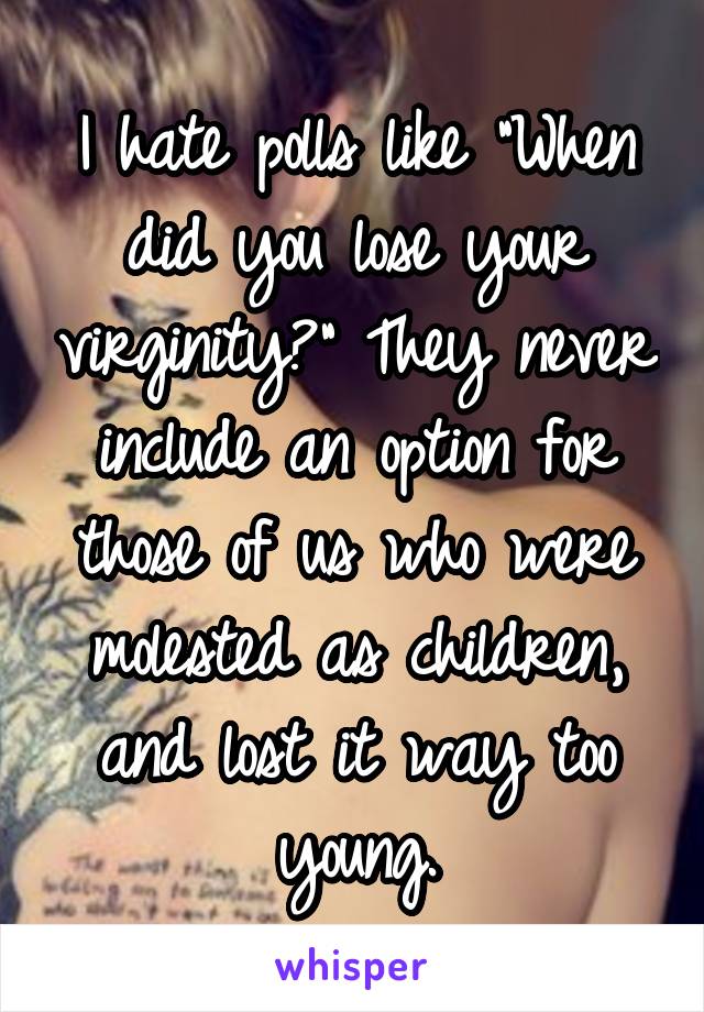 I hate polls like "When did you lose your virginity?" They never include an option for those of us who were molested as children, and lost it way too young.