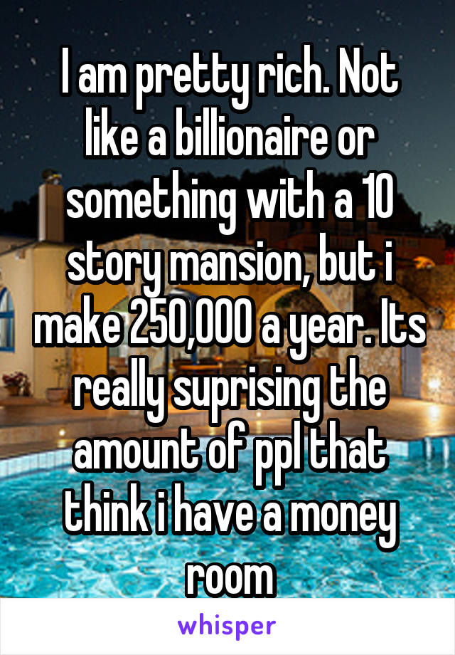 I am pretty rich. Not like a billionaire or something with a 10 story mansion, but i make 250,000 a year. Its really suprising the amount of ppl that think i have a money room