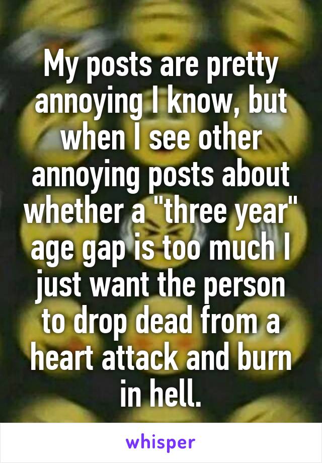 My posts are pretty annoying I know, but when I see other annoying posts about whether a "three year" age gap is too much I just want the person to drop dead from a heart attack and burn in hell.