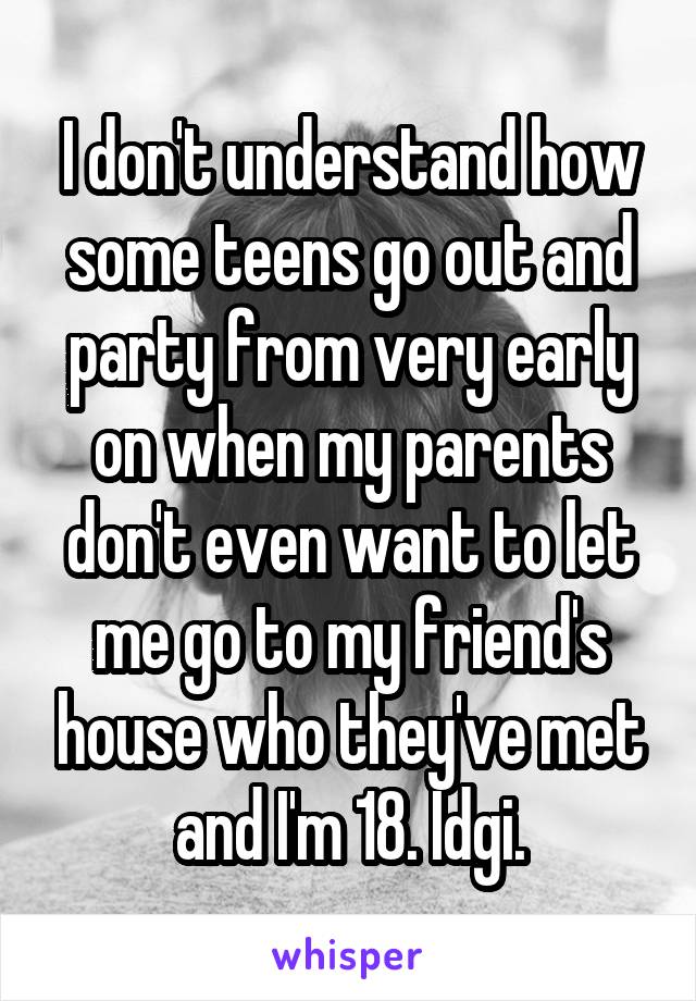 I don't understand how some teens go out and party from very early on when my parents don't even want to let me go to my friend's house who they've met and I'm 18. Idgi.