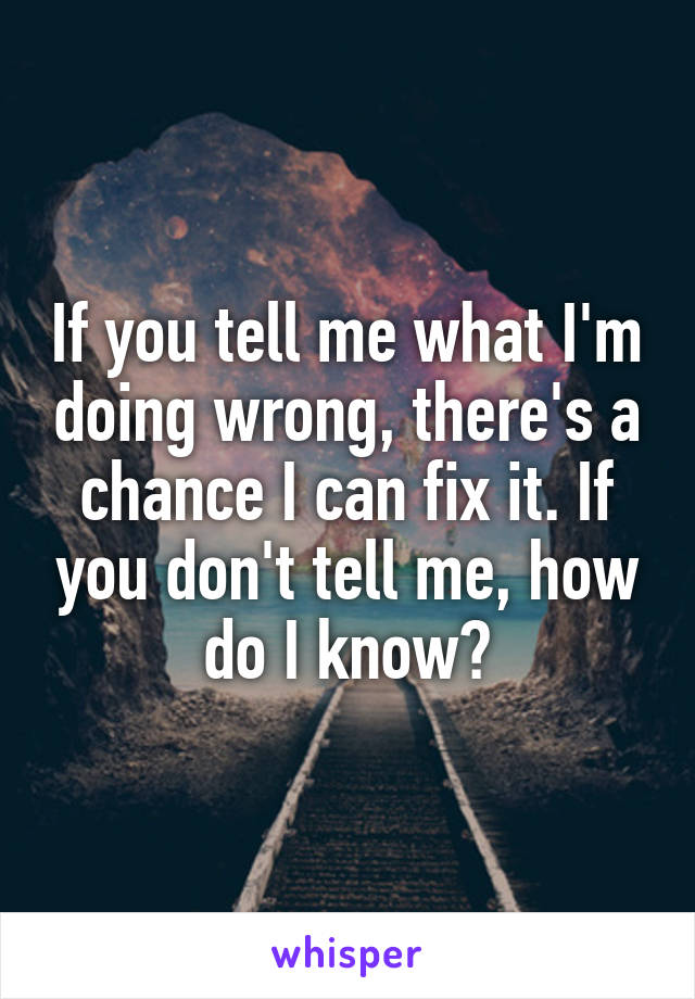 If you tell me what I'm doing wrong, there's a chance I can fix it. If you don't tell me, how do I know?