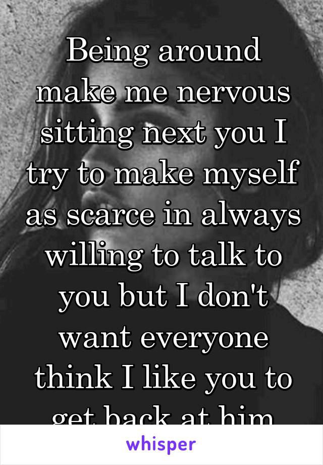 Being around make me nervous sitting next you I try to make myself as scarce in always willing to talk to you but I don't want everyone think I like you to get back at him