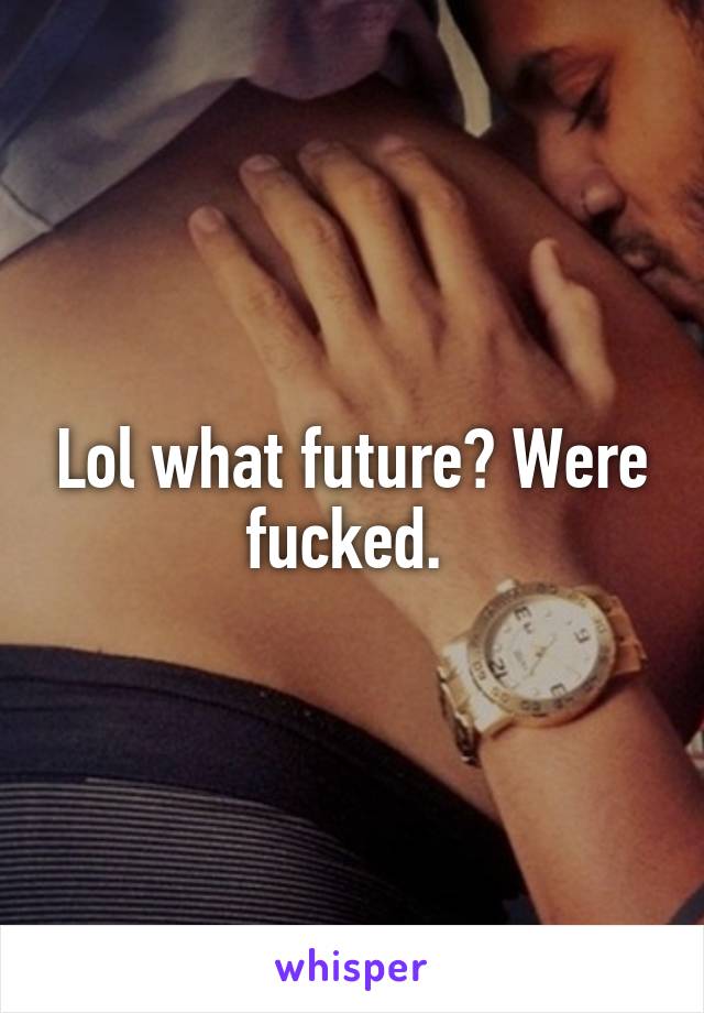 Lol what future? Were fucked. 