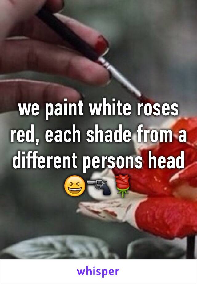 we paint white roses red, each shade from a different persons head 😆🔫🌹