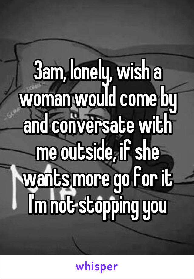 3am, lonely, wish a woman would come by and conversate with me outside, if she wants more go for it I'm not stopping you