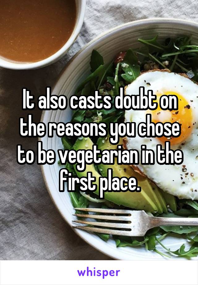 It also casts doubt on the reasons you chose to be vegetarian in the first place.