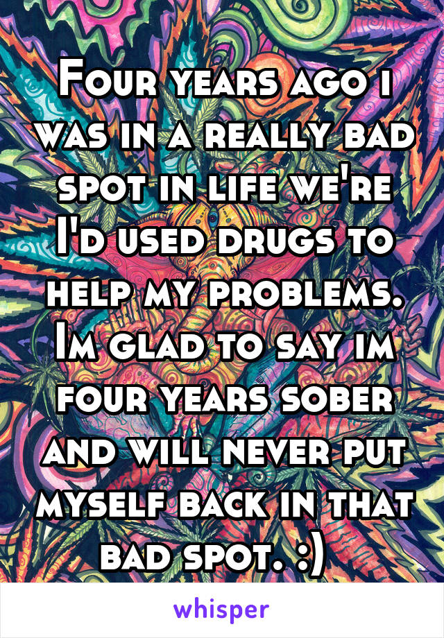 Four years ago i was in a really bad spot in life we're I'd used drugs to help my problems. Im glad to say im four years sober and will never put myself back in that bad spot. :)  