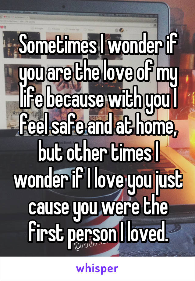 Sometimes I wonder if you are the love of my life because with you I feel safe and at home, but other times I wonder if I love you just cause you were the first person I loved.