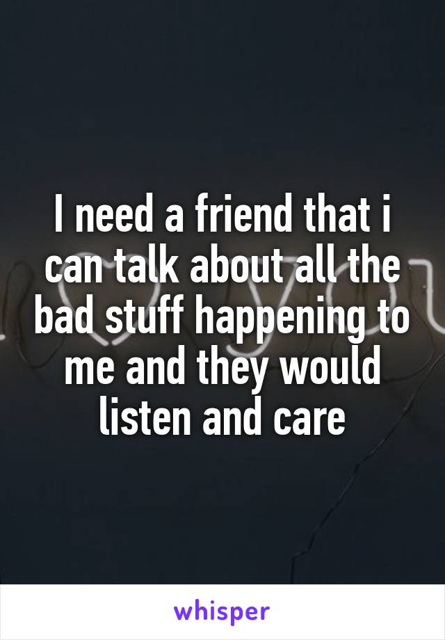 I need a friend that i can talk about all the bad stuff happening to me and they would listen and care