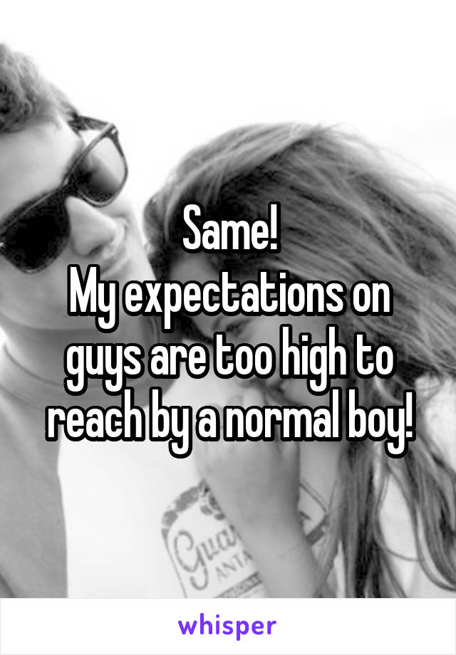 Same!
My expectations on guys are too high to reach by a normal boy!
