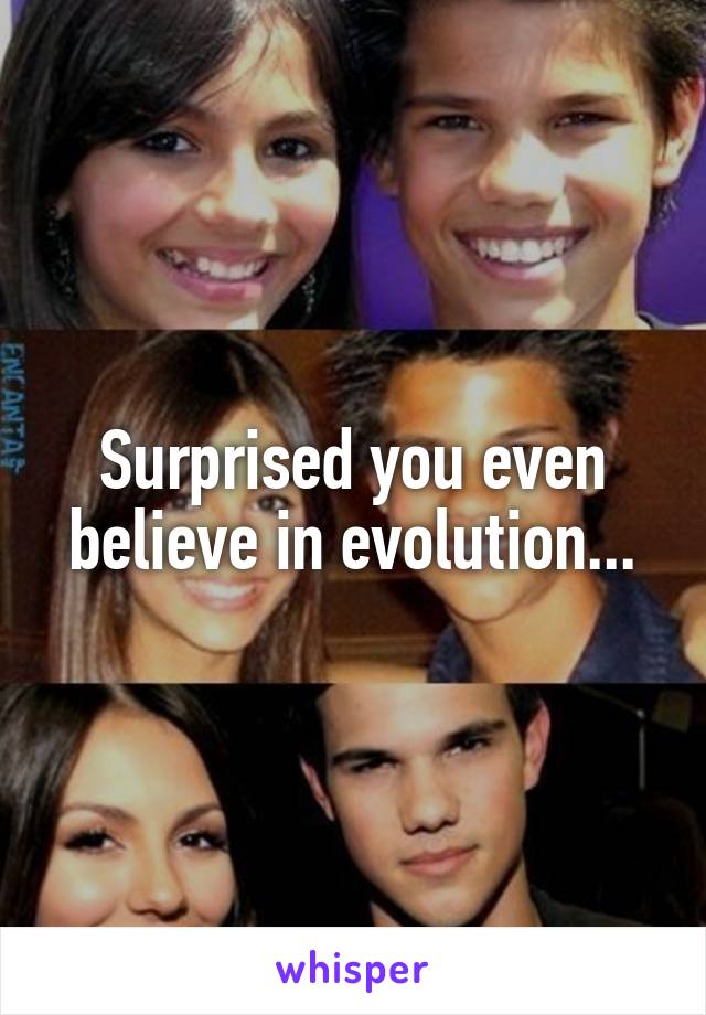 Surprised you even believe in evolution...