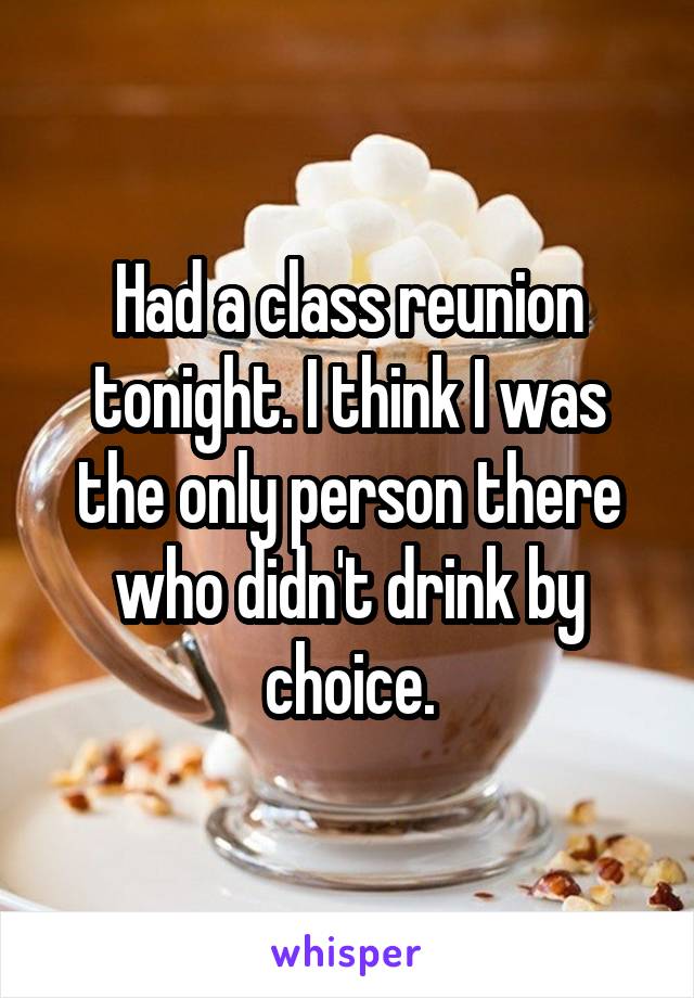 Had a class reunion tonight. I think I was the only person there who didn't drink by choice.