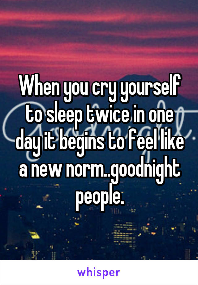 When you cry yourself to sleep twice in one day it begins to feel like a new norm..goodnight people.