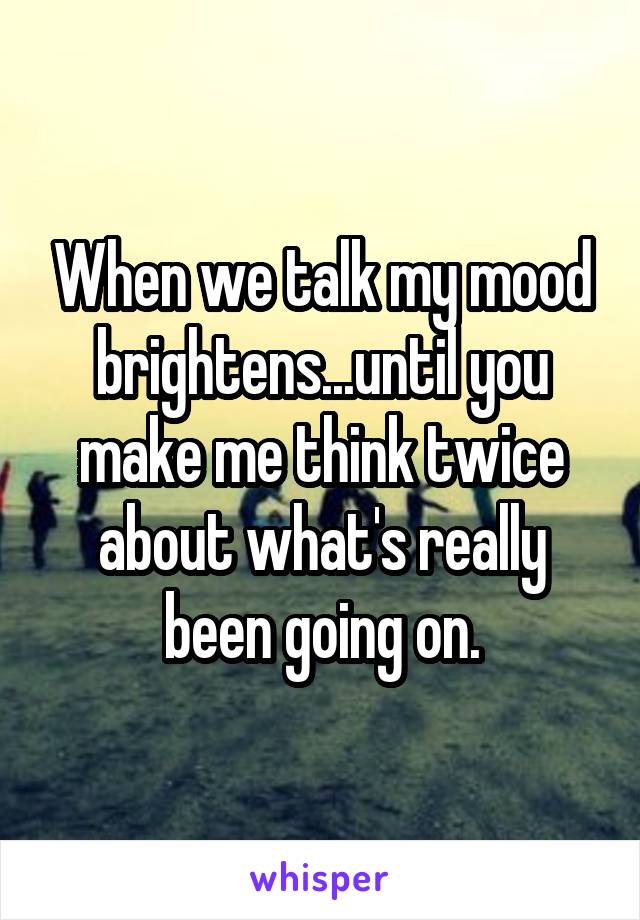 When we talk my mood brightens...until you make me think twice about what's really been going on.