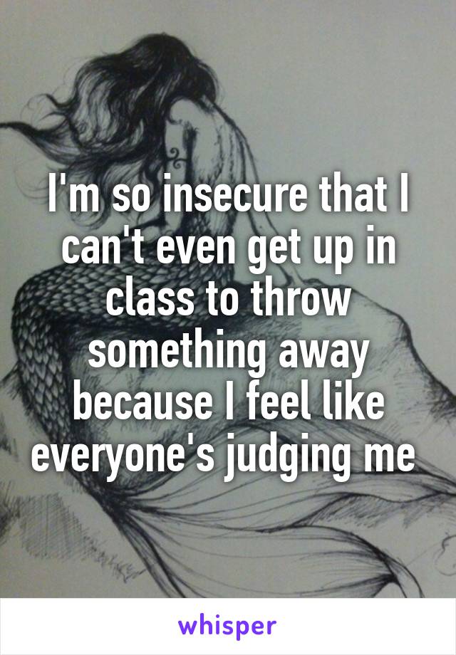 I'm so insecure that I can't even get up in class to throw something away because I feel like everyone's judging me 