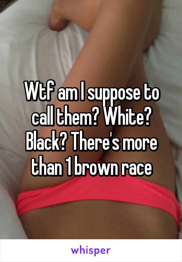 Wtf am I suppose to call them? White? Black? There's more than 1 brown race