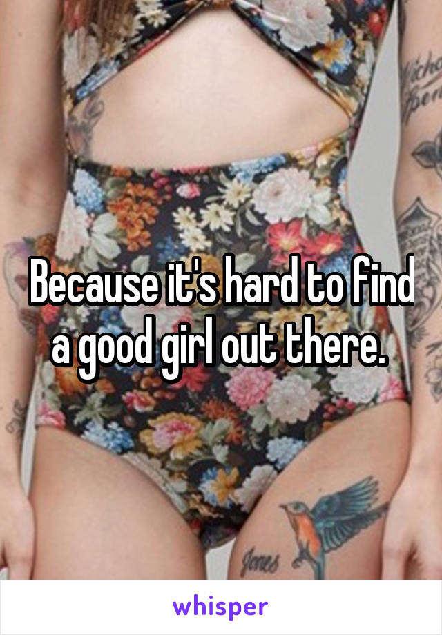 Because it's hard to find a good girl out there. 