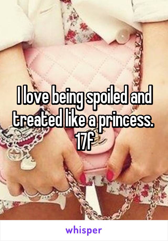 I love being spoiled and treated like a princess. 
17f