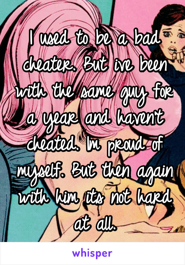 I used to be a bad cheater. But ive been with the same guy for a year and haven't cheated. Im proud of myself. But then again with him its not hard at all.