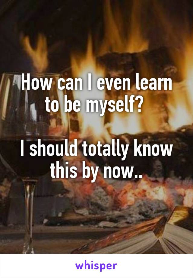 How can I even learn to be myself? 

I should totally know this by now..
