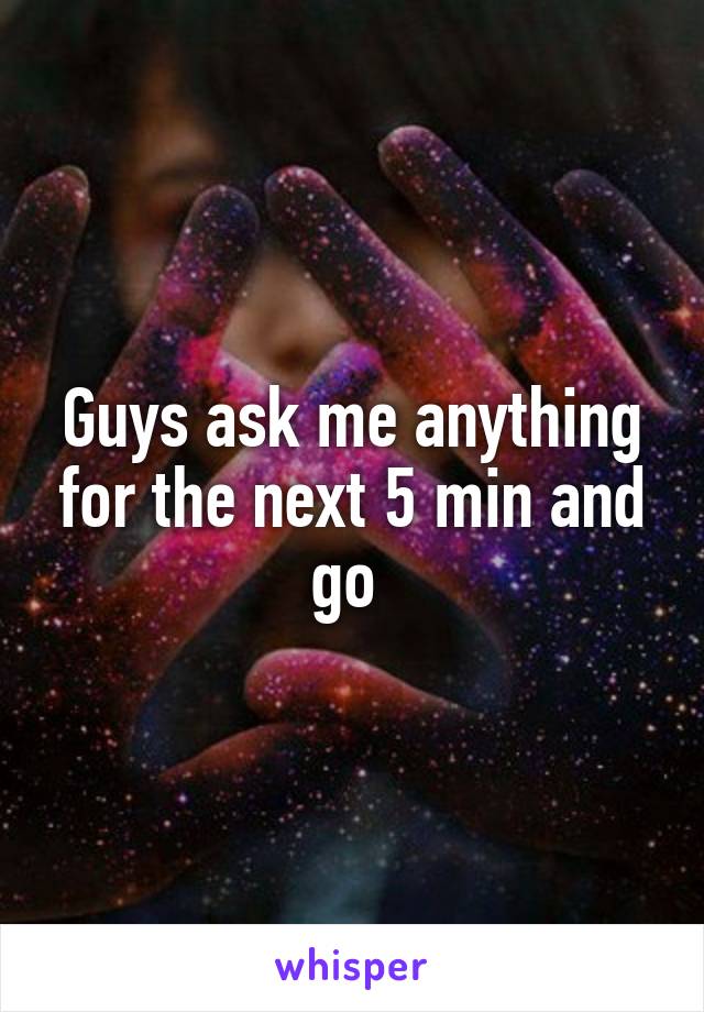 Guys ask me anything for the next 5 min and go 