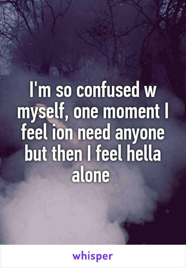 I'm so confused w myself, one moment I feel ion need anyone but then I feel hella alone 