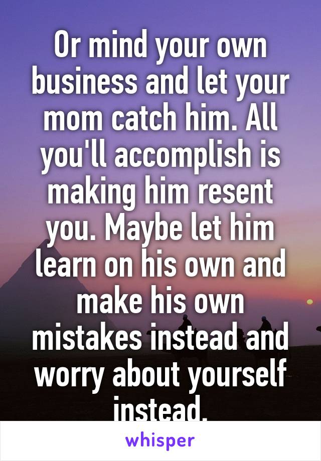 Or mind your own business and let your mom catch him. All you'll accomplish is making him resent you. Maybe let him learn on his own and make his own mistakes instead and worry about yourself instead.