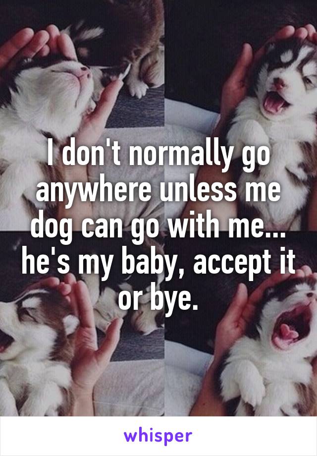 I don't normally go anywhere unless me dog can go with me... he's my baby, accept it or bye.