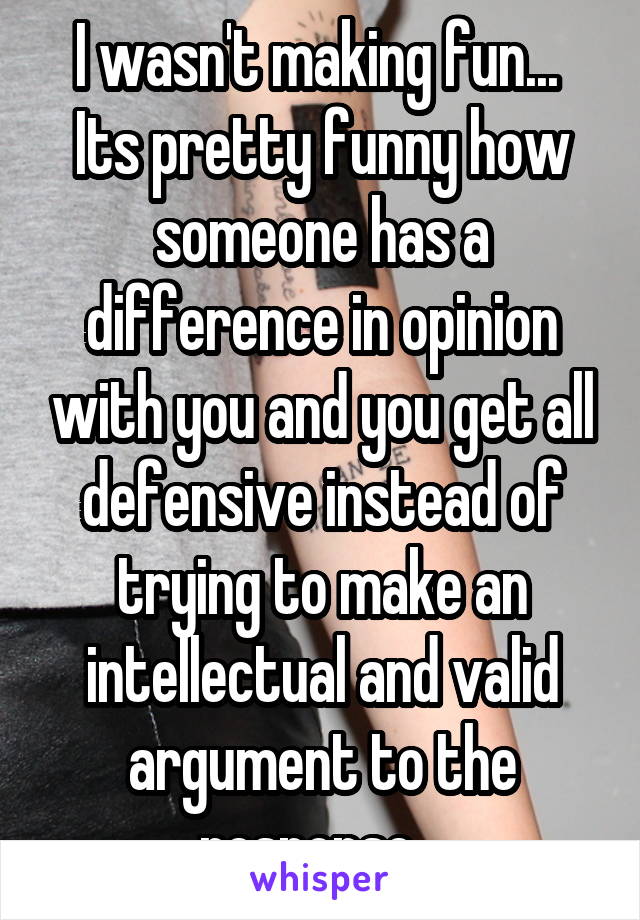 I wasn't making fun...  Its pretty funny how someone has a difference in opinion with you and you get all defensive instead of trying to make an intellectual and valid argument to the response...