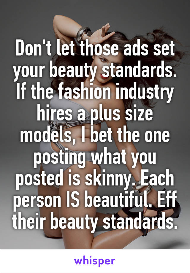 Don't let those ads set your beauty standards. If the fashion industry hires a plus size models, I bet the one posting what you posted is skinny. Each person IS beautiful. Eff their beauty standards.