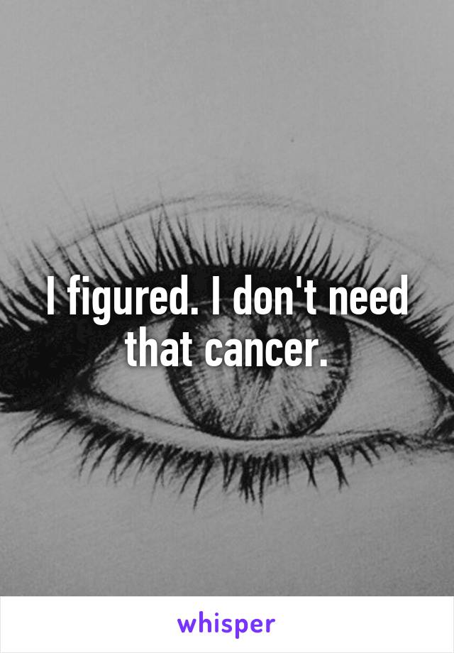 I figured. I don't need that cancer.