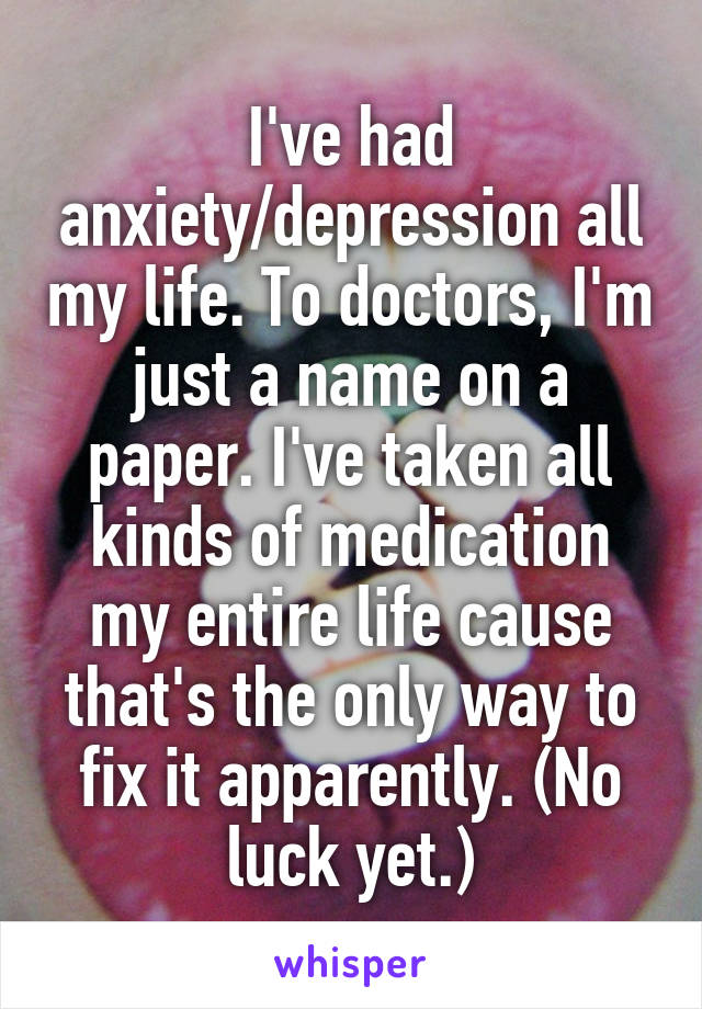 I've had anxiety/depression all my life. To doctors, I'm just a name on a paper. I've taken all kinds of medication my entire life cause that's the only way to fix it apparently. (No luck yet.)