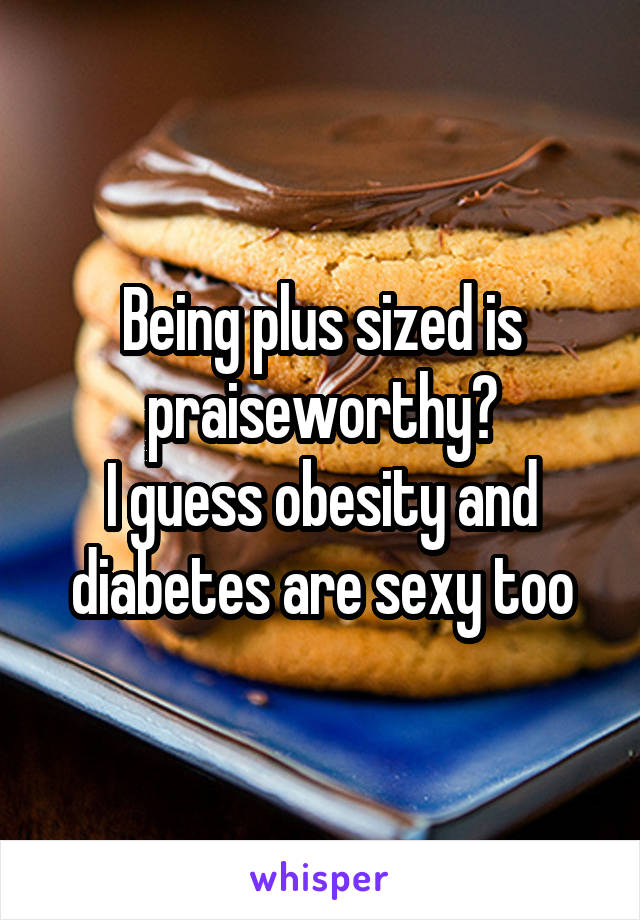 Being plus sized is praiseworthy?
I guess obesity and diabetes are sexy too