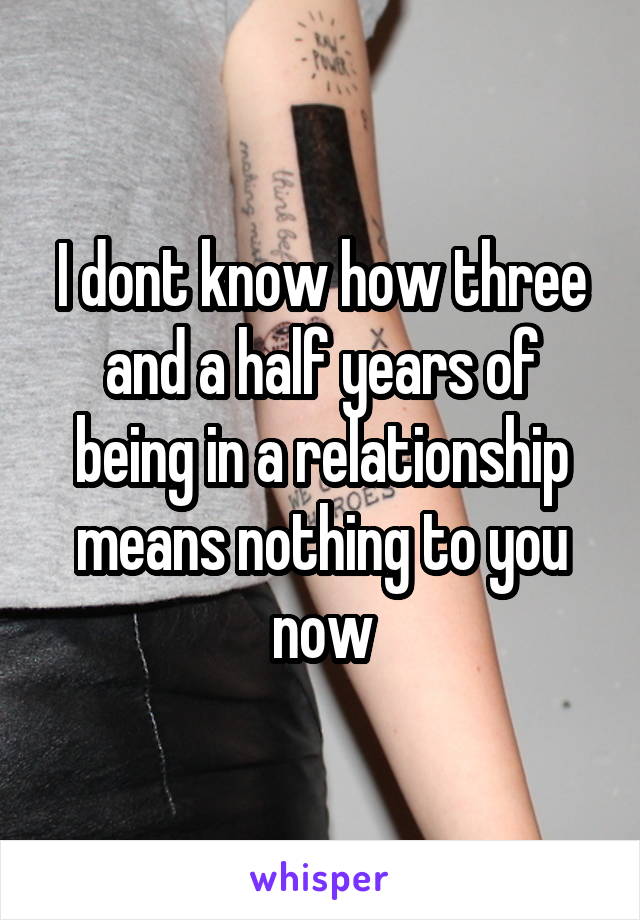 I dont know how three and a half years of being in a relationship means nothing to you now