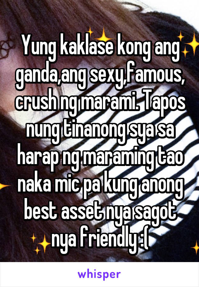 Yung kaklase kong ang ganda,ang sexy,famous, crush ng marami. Tapos nung tinanong sya sa harap ng maraming tao naka mic pa kung anong best asset nya sagot nya friendly :(