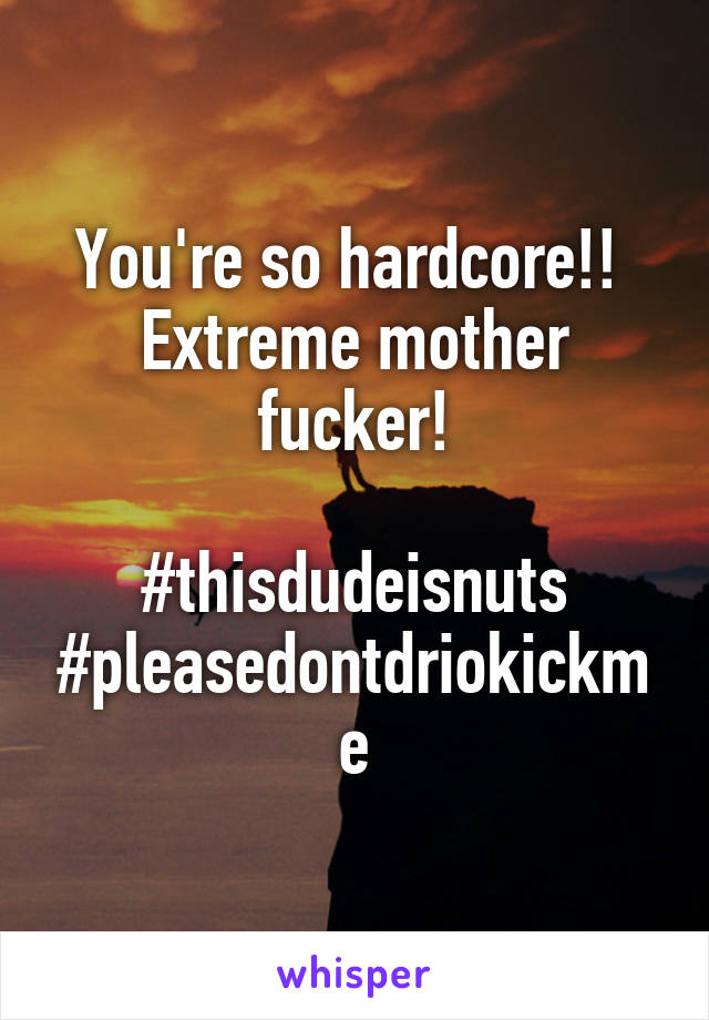 You're so hardcore!! 
Extreme mother fucker!

#thisdudeisnuts
#pleasedontdriokickme