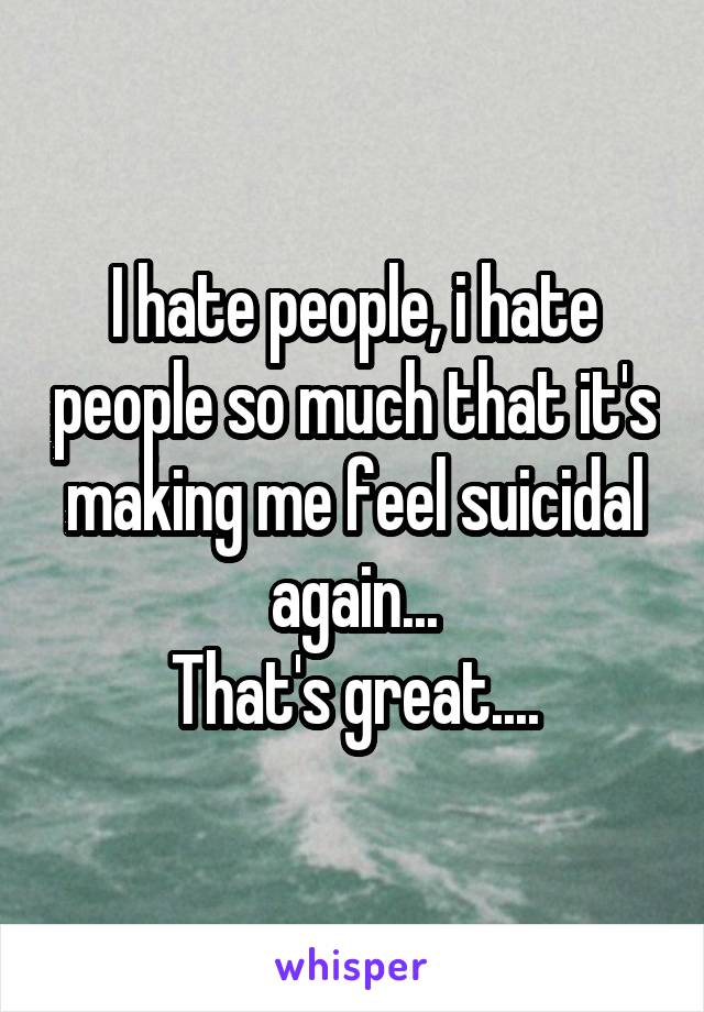 I hate people, i hate people so much that it's making me feel suicidal again...
That's great....