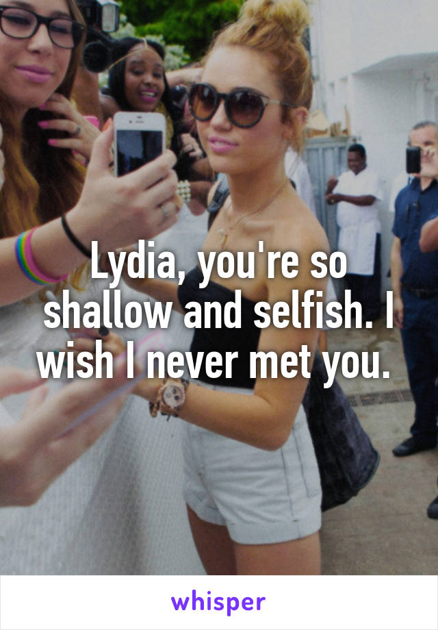 Lydia, you're so shallow and selfish. I wish I never met you. 