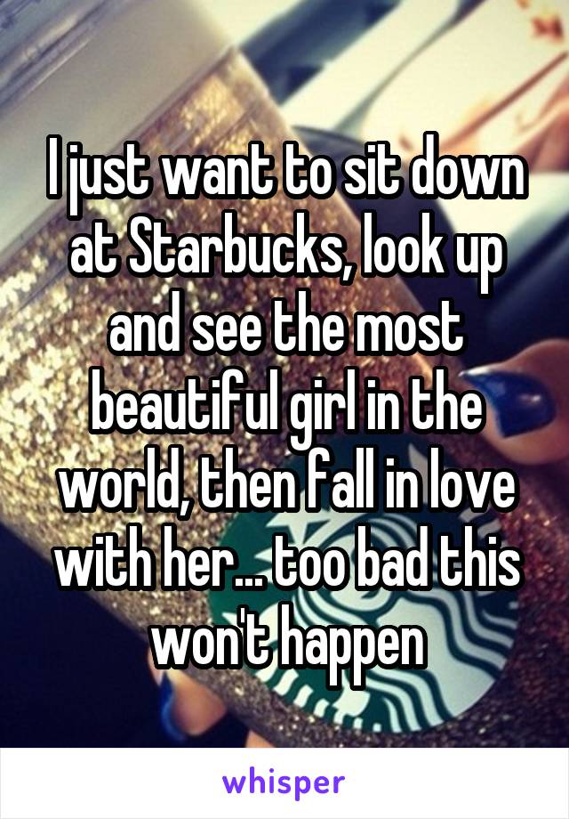 I just want to sit down at Starbucks, look up and see the most beautiful girl in the world, then fall in love with her... too bad this won't happen