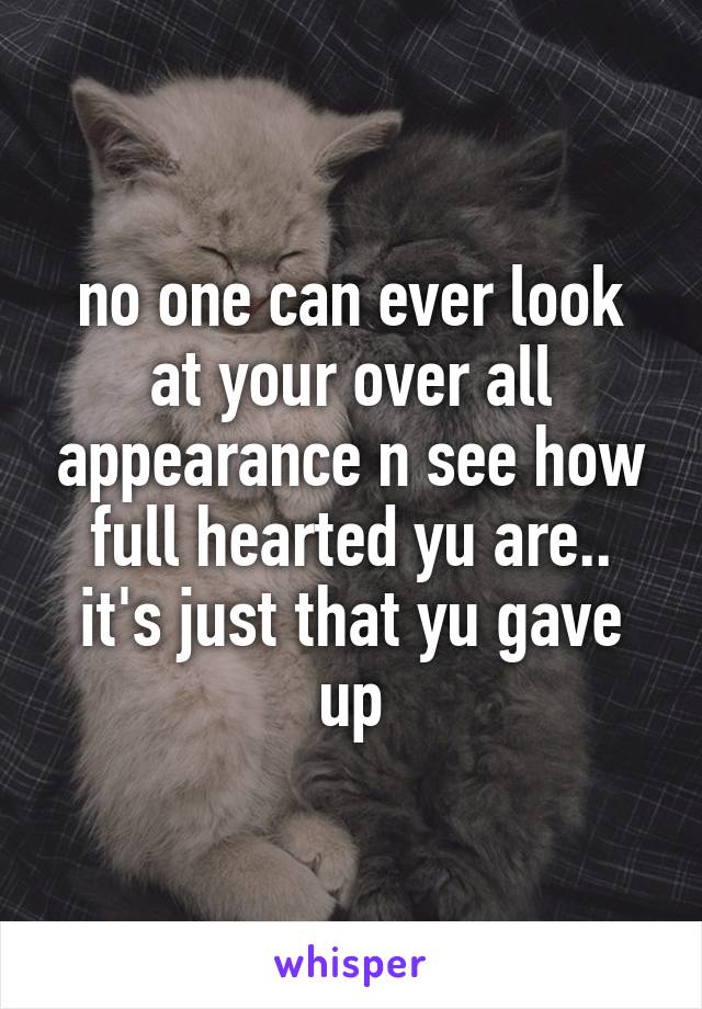 no one can ever look at your over all appearance n see how full hearted yu are.. it's just that yu gave up