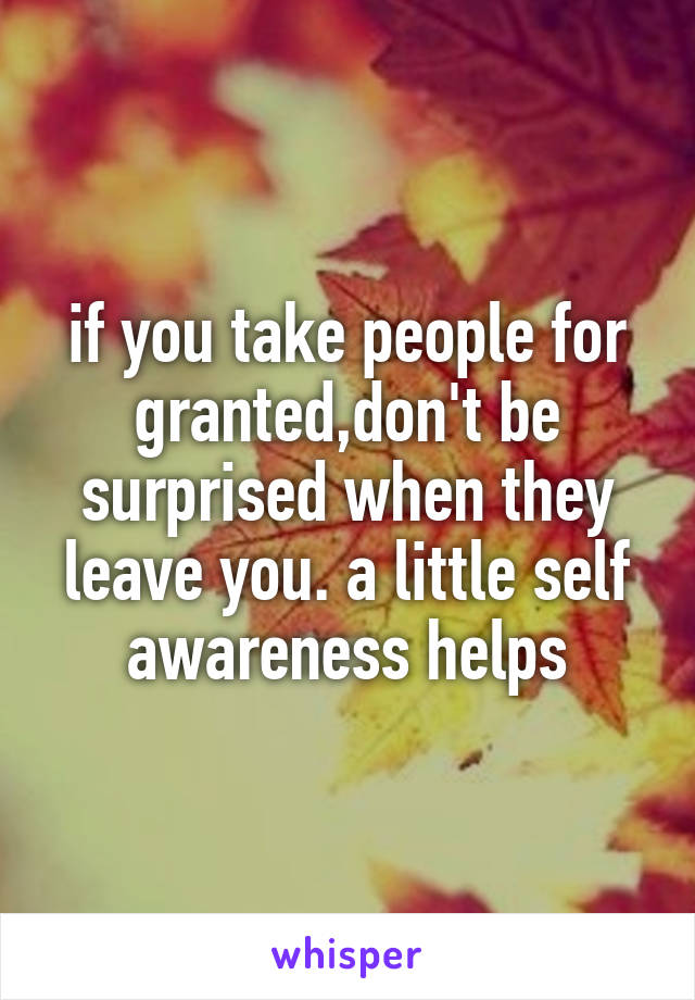 if you take people for granted,don't be surprised when they leave you. a little self awareness helps