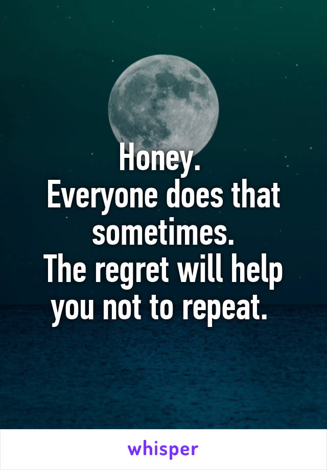 Honey. 
Everyone does that sometimes.
The regret will help you not to repeat. 