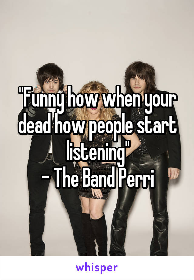 "Funny how when your dead how people start listening"
- The Band Perri