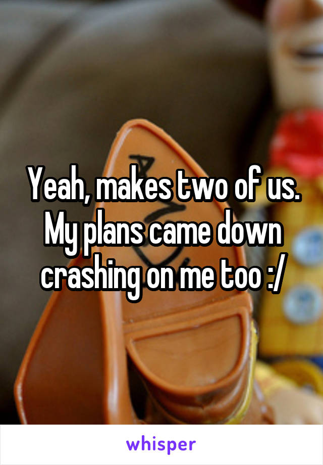 Yeah, makes two of us. My plans came down crashing on me too :/