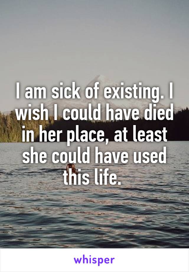 I am sick of existing. I wish I could have died in her place, at least she could have used this life. 